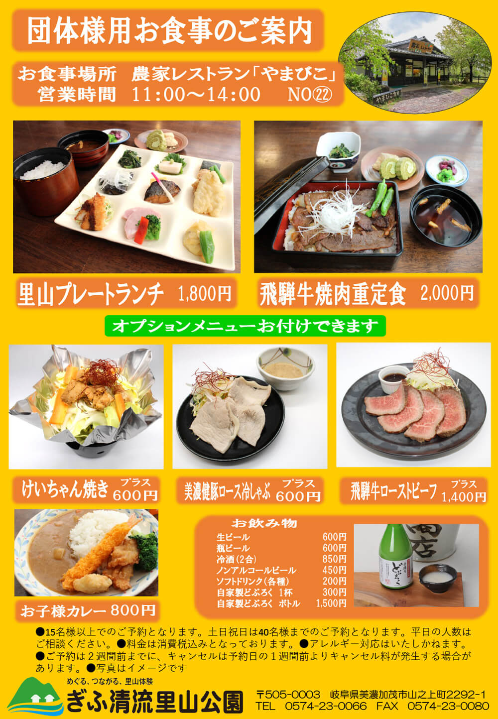 団体様用お食事のご案内　［お食事場所］農家レストラン「やまびこ」（マップ内No.22）／［営業時間］11:00〜14:00／［メニュー］里山プレートランチ1,800円、飛騨牛焼き肉重定食2,000円／［オプションメニュー］けいちゃん焼き プラス600円、美濃健豚ロース冷しゃぶ プラス600円、飛騨牛ローストビーフ プラス1,400円／［お子様用メニュー］お子様カレー800円／［お飲み物］生ビール600円、瓶ビール600円、冷酒（2合）850円、ノンアルコールビール450円、ソフトドリンク（各種）200円、自家製どぶろく 1杯300円、自家製どぶろく ボトル1,500円／15名様以上でのご予約となります。土日祝日は40名様までのご予約となります。平日の人数はご相談ください。／料金は消費税込みとなっております。／アレルギー対応はいたしかねます。／ご予約は2週間前までに、キャンセルは予約日の1週間前よりキャンセル料が発生する場合があります。