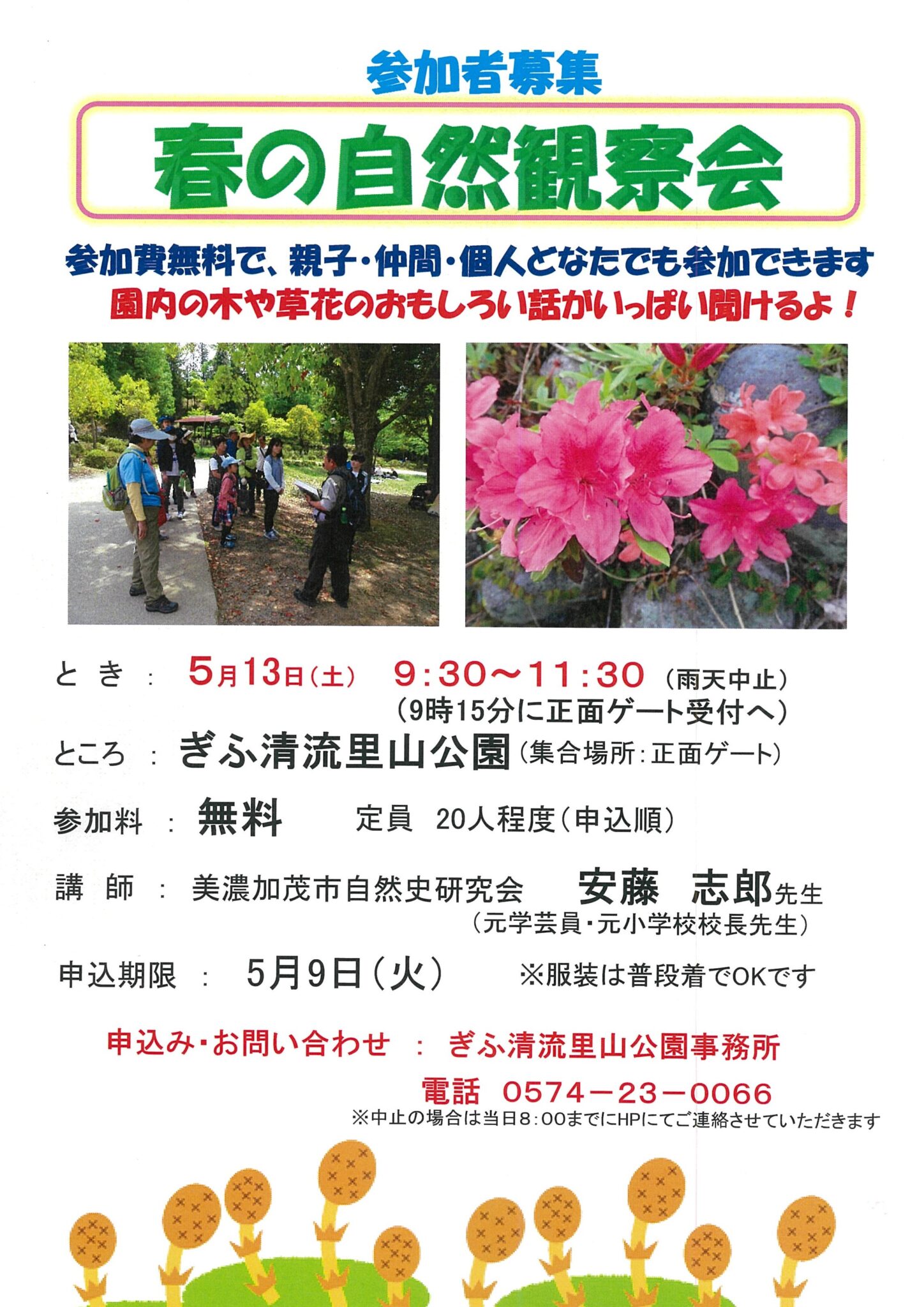 参加者募集 春の自然観察会 参加費無料で、親子・仲間・個人どなたでも参加できます。園内の木や草花のおもしろい話がいっぱい聞けるよ！［日時］5月13日（土） 9:30〜11:30（9:15に正面ゲート受付へ／雨天中止）［場所］ぎふ清流里山公園（集合場所:正面ゲート）［参加料］無料（定員20人程度、申込順）［講師］美濃加茂市自然史研究会 安藤志郎先生（元学芸員・元小学校校長先生）［申込期限］5月9日（火）［申込み・お問い合わせ］ぎふ清流里山公園事務所［電話：0574-23-0066］※服装は普段着でOKです　※中止の場合は当日8:00までにホームページにてご連絡させていただきます