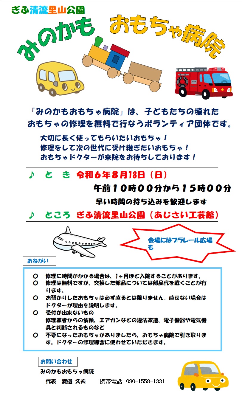 ぎふ清流里山公園 みのかもおもちゃ病院　「みのかもおもちゃ病院」は、子どもたちの壊れたおもちゃの修理を無料で行なうボランティア団体です。大切に長く使ってもらいたいおもちゃ！修理をして次の世代に受け継ぎたいおもちゃ！おもちゃドクターが来院をお待ちしております！［日時］令和6年8月18日（日） 10:00〜15:00（早い時間の持ち込みを歓迎します）［場所］ぎふ清流里山公園（あじさい工芸館）　会場にはプラレール広場も！　［おねがい］修理に時間がかかる場合は、１ヵ月ほど入院することがあります。／修理は無料ですが、交換した部品については部品代をいただくことがあります。／お預かりしたおもちゃは必ず直るとは限りません。直せない場合はドクターが理由を説明します。／受付ができないもの：修理業者からの依頼、エアガンなどの違法改造、電子機器や電気機具と判断されるものなど／不要になったおもちゃがありましたら、おもちゃ病院で引き取ります。ドクターの修理練習に使わせていただきます。［お問い合わせ］みのかもおもちゃ病院 代表 渡邉久夫 携帯電話 080-1558-1331